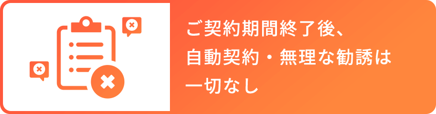 ご契約期間終了後、 自動契約・無理な勧誘は 一切なし