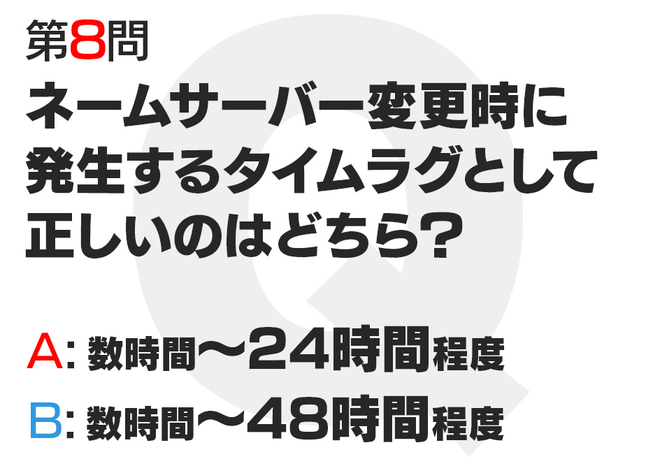 ネームサーバー変更時に発生するタイムラグとして正しいのはどちら？  A:数時間〜24時間程度  B:数時間〜48時間程度